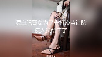 漂白肥臀女为了先打疫苗让防疫人员给干了