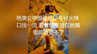 绝美女神颜值超顶身材火辣 口技一流 看着精液喷在她嘴里简直受不了