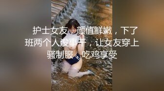    护士女友，颜值鲜嫩，下了班两个人没事干，让女友穿上骚制服，吃鸡享受