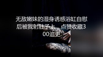 无敌嫩妹的湿身诱惑浴缸自慰后被我射肚子上，点赞收藏300追更