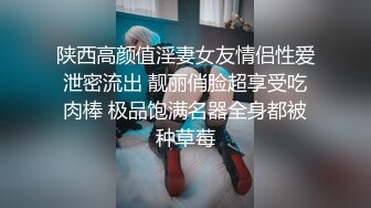 陕西高颜值淫妻女友情侣性爱泄密流出 靓丽俏脸超享受吃肉棒 极品饱满名器全身都被种草莓