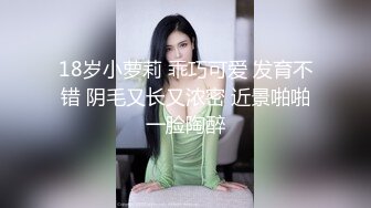 18岁小萝莉 乖巧可爱 发育不错 阴毛又长又浓密 近景啪啪一脸陶醉