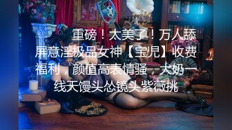 ⚫️⚫️重磅！太美了！万人舔屏意淫极品女神【宝児】收费福利，颜值高表情骚，大奶一线天馒头怂镜头紫薇挑