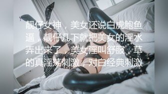 靓仔女神，美女还说白虎鲍鱼逼，靓仔几下就把美女的淫水弄出来了，美女淫叫舒服，草的真淫荡刺激，对白经典刺激