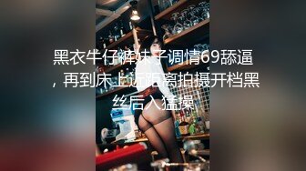 黑衣牛仔裤妹子调情69舔逼，再到床上近距离拍摄开档黑丝后入猛操