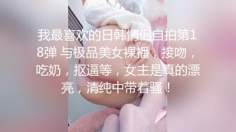 我最喜欢的日韩情侣自拍第18弹 与极品美女裸播，接吻，吃奶，抠逼等，女主是真的漂亮，清纯中带着骚！