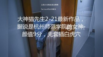 大神猫先生2-21最新作品，据说是杭州师范学院的女神-颜值9分，无套插白虎穴