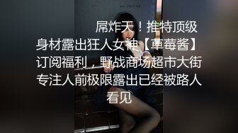 ❤️❤️❤️屌炸天！推特顶级身材露出狂人女神【草莓酱】订阅福利，野战商场超市大街专注人前极限露出已经被路人看见