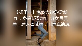 【狮子座】泡良大神SVIP新作，身高175cm，淑女最反差，后入蜜桃臀，叫声真销魂！