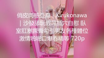 俏皮肉感亞裔｜Kirukonawa｜沙發舔玩假屌插穴自慰 臥室肛塞撅臀勾引男友各種體位激情啪啪口爆吞精等 720p