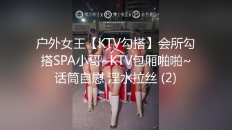 户外女王【KTV勾搭】会所勾搭SPA小哥~KTV包厢啪啪~话筒自慰 淫水拉丝 (2)