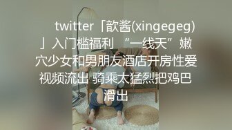 ❤️twitter「歆酱(xingegeg)」入门槛福利 “一线天”嫩穴少女和男朋友酒店开房性爱视频流出 骑乘太猛烈把鸡巴滑出