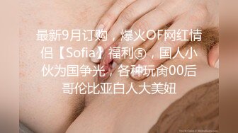 最新9月订购，爆火OF网红情侣【Sofia】福利⑤，国人小伙为国争光，各种玩肏00后哥伦比亚白人大美妞