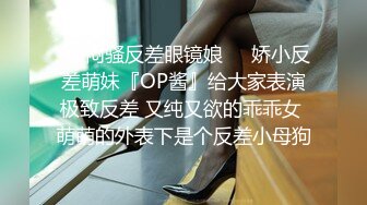 ❤️闷骚反差眼镜娘❤️娇小反差萌妹『OP酱』给大家表演极致反差 又纯又欲的乖乖女 萌萌的外表下是个反差小母狗