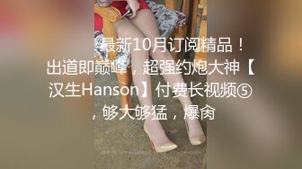 ⚫️⚫️最新10月订阅精品！出道即巅峰，超强约炮大神【汉生Hanson】付费长视频⑤，够大够猛，爆肏