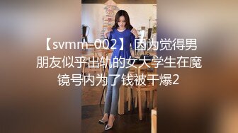 【svmm-002】 因为觉得男朋友似乎出轨的女大学生在魔镜号内为了钱被干爆2