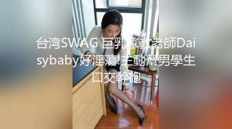 台湾SWAG 巨乳家教老師Daisybaby好淫蕩!主動幫男學生口交幹砲