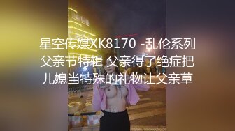 星空传媒XK8170 -乱伦系列父亲节特辑 父亲得了绝症把儿媳当特殊的礼物让父亲草