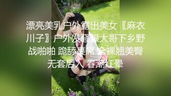 漂亮美乳户外露出美女〖麻衣川子〗户外发骚跟大哥下乡野战啪啪 跪舔裹屌 全裸翘美臀无套后入 春潮红晕