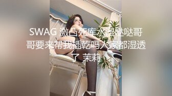 SWAG 激凸死库水湿哒哒哥哥要来帮我插乾吗人家都湿透了 茉莉