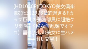 (HD1080P)(TOKYO美女倶楽部)(fc3129781)的過ぎるFカップ巨乳の美容部員に超絶クリ刺激! ドMな淫乱顔でオマコ汁垂れ流しの美女に生ハメ中出し交尾!!