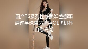 国产TS系列性感美妖芭娜娜清纯学妹换装黑丝OL飞机杯自慰高潮