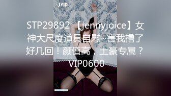 STP29892 【jennyjoice】女神大尺度道具自慰~害我撸了好几回！颜值高，土豪专属？ VIP0600