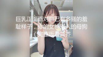 巨乳正面面对自己有多骚的羞耻样子，你的女神别人的母狗（完整版看简芥