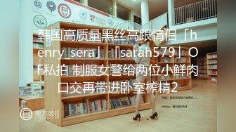 韩国高质量黑丝高跟情侣「henry_sera」「sarah579」OF私拍 制服女警给两位小鲜肉口交再带进卧室榨精2