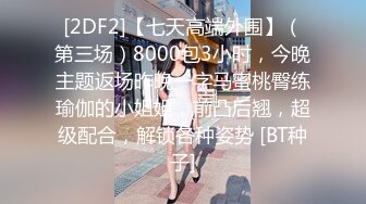 [2DF2]【七天高端外围】（第三场）8000包3小时，今晚主题返场昨晚一字马蜜桃臀练瑜伽的小姐姐，前凸后翘，超级配合，解锁各种姿势 [BT种子]