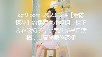 kcf9.com-2023-3-4【老陈探花】约操漂亮小姐姐，撩下内衣吸奶子，小舌头舔吊口活棒，美臀骑乘位深插