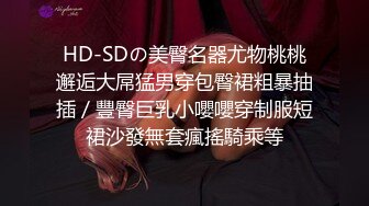 HD-SDの美臀名器尤物桃桃邂逅大屌猛男穿包臀裙粗暴抽插／豐臀巨乳小嚶嚶穿制服短裙沙發無套瘋搖騎乘等