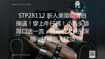 STP28112 新人美御姐情侣操逼！穿上牛仔裤！小舌头舔屌口活一流，骑乘位大长吊深插，扶腰后入猛顶