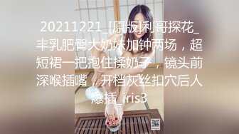 20211221_[原版]利哥探花_丰乳肥臀大奶妹加钟两场，超短裙一把抱住揉奶子，镜头前深喉插嘴，开档灰丝扣穴后人爆插_iris3