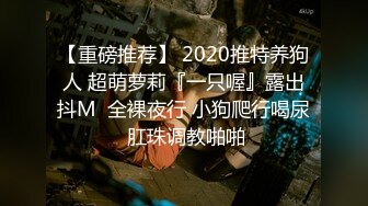 【重磅推荐】 2020推特养狗人 超萌萝莉『一只喔』露出抖M  全裸夜行 小狗爬行喝尿 肛珠调教啪啪