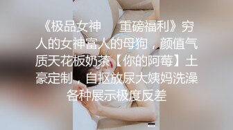 《极品女神❤️重磅福利》穷人的女神富人的母狗，颜值气质天花板奶茶【你的阿莓】土豪定制，自抠放尿大姨妈洗澡各种展示极度反差