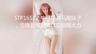 STP16527 牛仔短裤马尾妹子，舌吻互摸调情口交抽插大力猛操