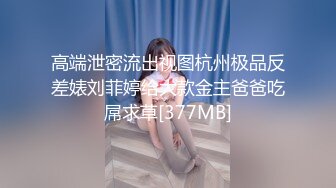 高端泄密流出视图杭州极品反差婊刘菲婷给大款金主爸爸吃屌求草[377MB]