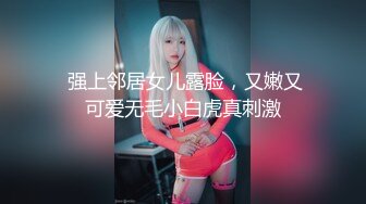  强上邻居女儿露脸，又嫩又可爱无毛小白虎真刺激