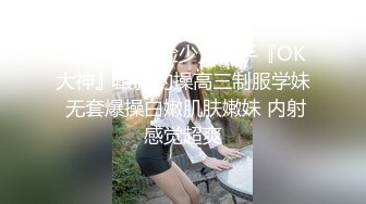 极品嫩妹露脸少女杀手『OK大神』最新约操高三制服学妹 无套爆操白嫩肌肤嫩妹 内射感觉超爽