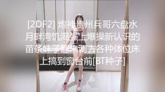 [2DF2] 炮神贵州兵哥六盘水月畔湾饥渴强上爆操新认识的苗条妹子翻来调去各种体位床上搞到窗台前[BT种子]