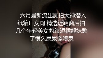   六月最新流出厕拍大神潜入纸箱厂女厕 精选近距离后拍几个年轻美女豹纹短裙靓妹憋了很久尿尿像喷泉