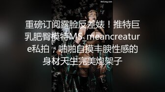 重磅订阅露脸反差婊！推特巨乳肥臀模特MS_meancreature私拍，啪啪自摸丰腴性感的身材天生完美炮架子