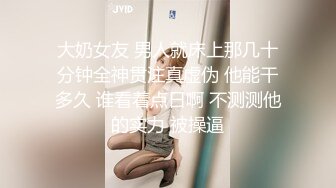 大奶女友 男人就床上那几十分钟全神贯注真虚伪 他能干多久 谁看着点日啊 不测测他的实力 被操逼