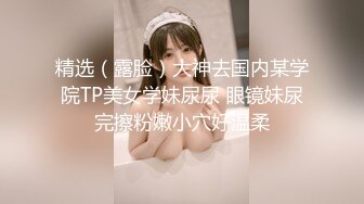 精选（露脸）大神去国内某学院TP美女学妹尿尿 眼镜妹尿完擦粉嫩小穴好温柔