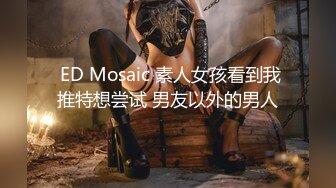  ED Mosaic 素人女孩看到我推特想尝试 男友以外的男人