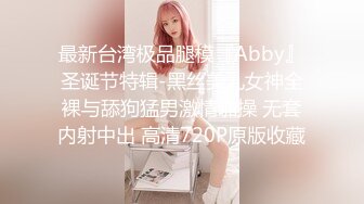 最新台湾极品腿模『Abby』圣诞节特辑-黑丝美乳女神全裸与舔狗猛男激情啪操 无套内射中出 高清720P原版收藏