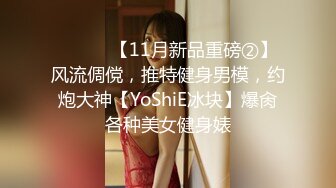 ⚫️⚫️【11月新品重磅②】风流倜傥，推特健身男模，约炮大神【YoShiE冰块】爆肏各种美女健身婊