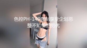 色控PH-140强制享受企划恶整不知情的男优