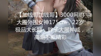 【加钱哥加钱哥】3000网约大圈外围女神175cm，22岁极品大长腿，胖子大展神威，高潮不断精彩